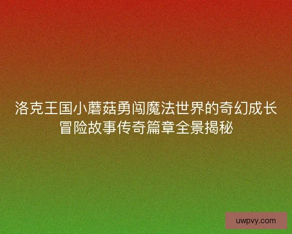 洛克王国小蘑菇勇闯魔法世界的奇幻成长冒险故事传奇篇章全景揭秘