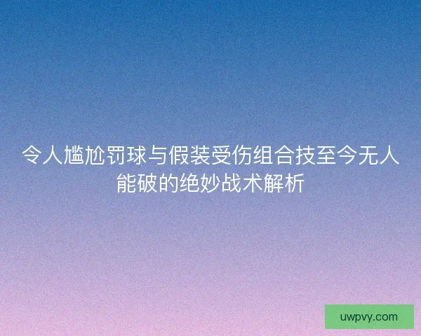 令人尴尬罚球与假装受伤组合技至今无人能破的绝妙战术解析