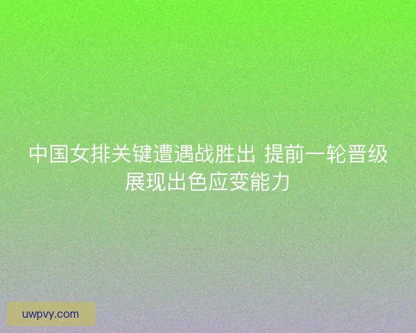 中国女排关键遭遇战胜出 提前一轮晋级展现出色应变能力