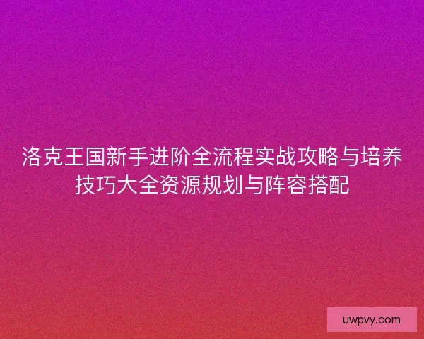 洛克王国新手进阶全流程实战攻略与培养技巧大全资源规划与阵容搭配